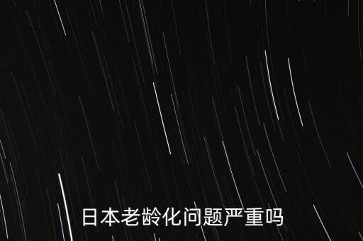 日本為什么老齡化嚴(yán)重,日本老齡化問(wèn)題嚴(yán)重嗎