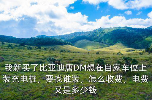 我新買了比亞迪唐DM想在自家車位上裝充電樁，要找誰裝，怎么收費(fèi)，電費(fèi)又是多少錢