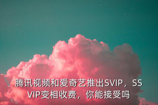 騰訊視頻和愛(ài)奇藝推出SVIP，SSVIP變相收費(fèi)，你能接受嗎
