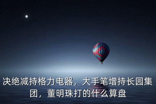 決絕減持格力電器，大手筆增持長園集團(tuán)，董明珠打的什么算盤