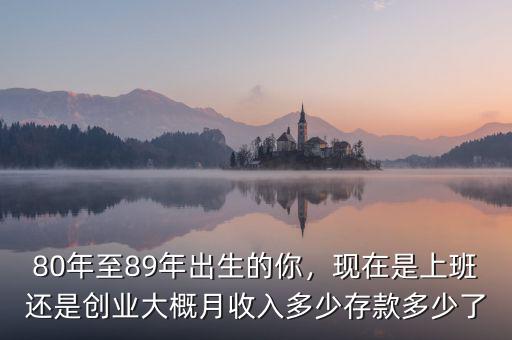 80年至89年出生的你，現(xiàn)在是上班還是創(chuàng)業(yè)大概月收入多少存款多少了
