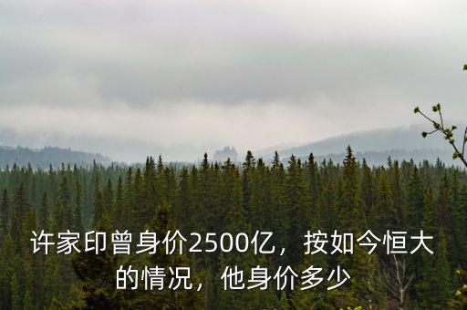 許家印曾身價2500億，按如今恒大的情況，他身價多少