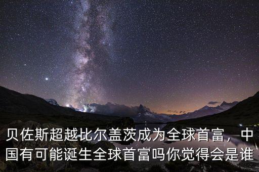 貝佐斯超越比爾蓋茨成為全球首富，中國有可能誕生全球首富嗎你覺得會是誰