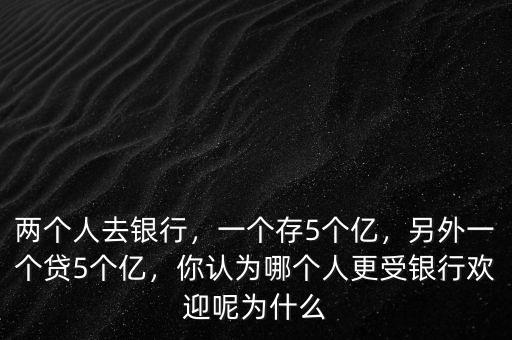 兩個人去銀行，一個存5個億，另外一個貸5個億，你認為哪個人更受銀行歡迎呢為什么