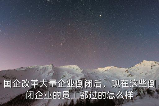 國企改革大量企業(yè)倒閉后，現(xiàn)在這些倒閉企業(yè)的員工都過的怎么樣