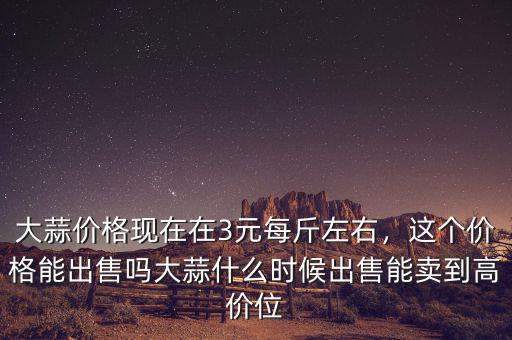 大蒜價格現(xiàn)在在3元每斤左右，這個價格能出售嗎大蒜什么時候出售能賣到高價位