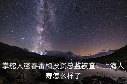 掌舵人密春雷和投資總監(jiān)被查，上海人壽怎么樣了