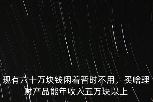 現(xiàn)有六十萬(wàn)塊錢(qián)閑著暫時(shí)不用，買(mǎi)啥理財(cái)產(chǎn)品能年收入五萬(wàn)塊以上