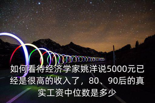 如何看待經(jīng)濟(jì)學(xué)家姚洋說5000元已經(jīng)是很高的收入了，80、90后的真實工資中位數(shù)是多少