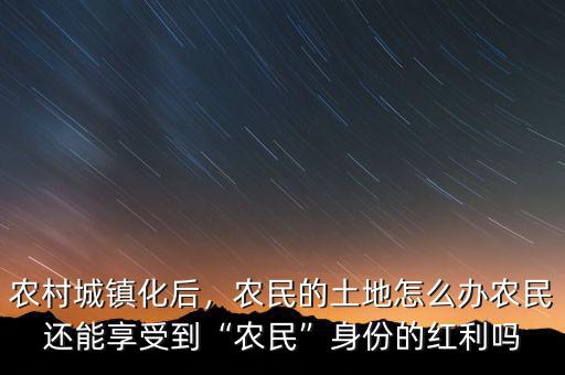 農(nóng)村城鎮(zhèn)化后，農(nóng)民的土地怎么辦農(nóng)民還能享受到“農(nóng)民”身份的紅利嗎