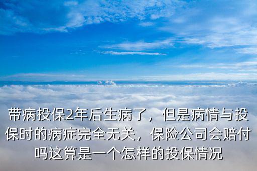 帶病投保2年后生病了，但是病情與投保時(shí)的病癥完全無(wú)關(guān)，保險(xiǎn)公司會(huì)賠付嗎這算是一個(gè)怎樣的投保情況