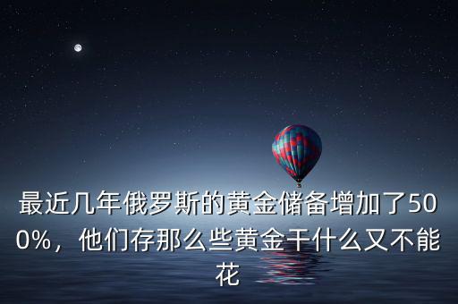 最近幾年俄羅斯的黃金儲備增加了500%，他們存那么些黃金干什么又不能花