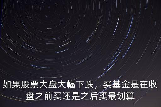 如果股票大盤大幅下跌，買基金是在收盤之前買還是之后買最劃算