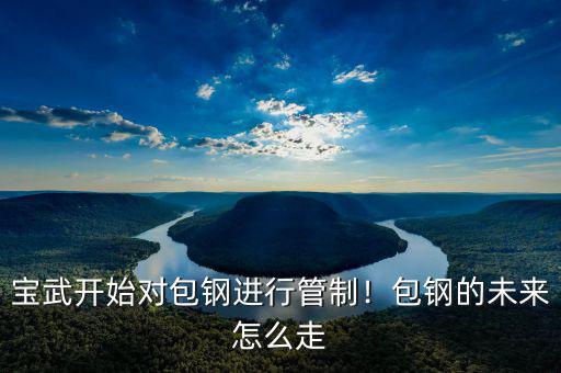 寶武開始對包鋼進行管制！包鋼的未來怎么走
