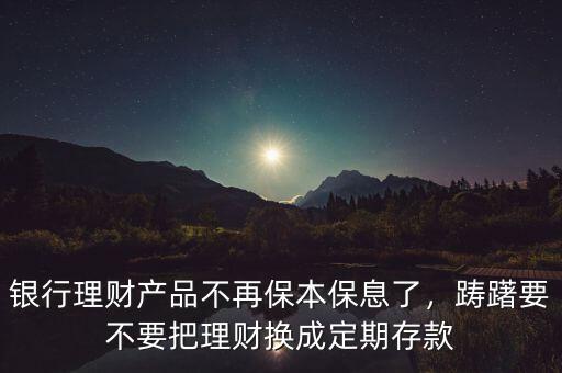 銀行理財產(chǎn)品不再保本保息了，躊躇要不要把理財換成定期存款