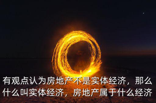 有觀點認(rèn)為房地產(chǎn)不是實體經(jīng)濟(jì)，那么什么叫實體經(jīng)濟(jì)，房地產(chǎn)屬于什么經(jīng)濟(jì)