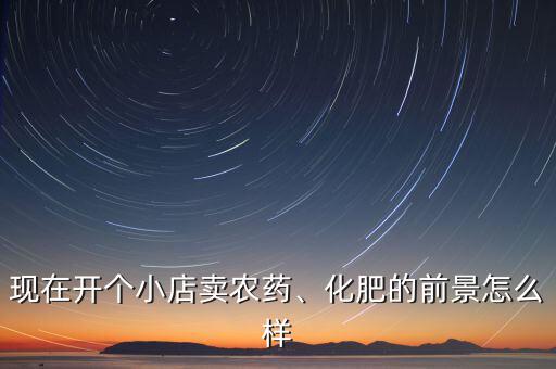 現(xiàn)在開個(gè)小店賣農(nóng)藥、化肥的前景怎么樣
