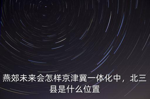 燕郊未來會怎樣京津冀一體化中，北三縣是什么位置