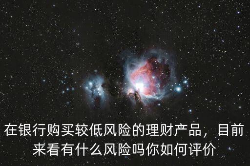 在銀行購(gòu)買(mǎi)較低風(fēng)險(xiǎn)的理財(cái)產(chǎn)品，目前來(lái)看有什么風(fēng)險(xiǎn)嗎你如何評(píng)價(jià)