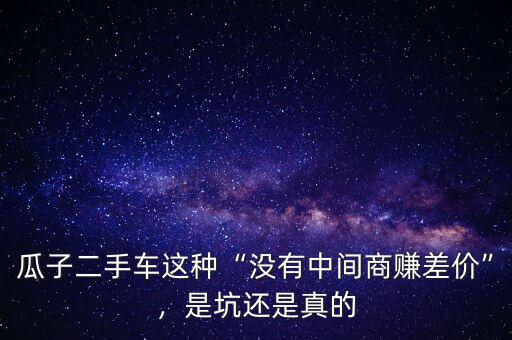 瓜子二手車這種“沒有中間商賺差價(jià)”，是坑還是真的