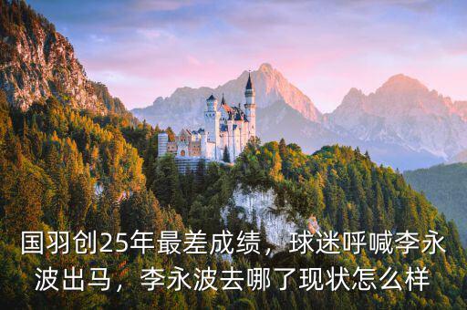 國羽創(chuàng)25年最差成績，球迷呼喊李永波出馬，李永波去哪了現(xiàn)狀怎么樣