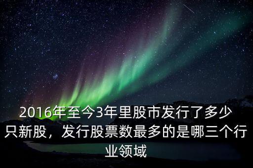2016年至今3年里股市發(fā)行了多少只新股，發(fā)行股票數(shù)最多的是哪三個(gè)行業(yè)領(lǐng)域