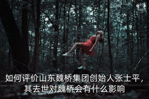 如何評(píng)價(jià)山東魏橋集團(tuán)創(chuàng)始人張士平，其去世對(duì)魏橋會(huì)有什么影響