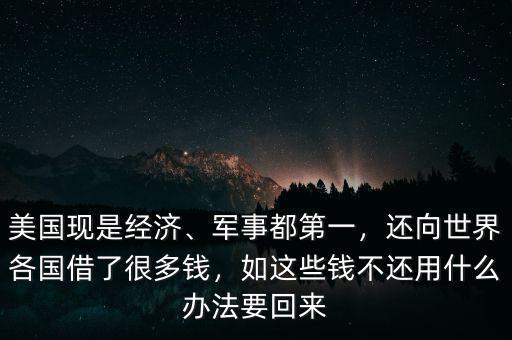 美國現(xiàn)是經(jīng)濟(jì)、軍事都第一，還向世界各國借了很多錢，如這些錢不還用什么辦法要回來
