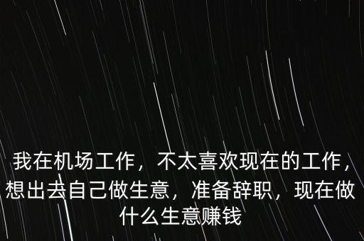 我在機場工作，不太喜歡現(xiàn)在的工作，想出去自己做生意，準備辭職，現(xiàn)在做什么生意賺錢