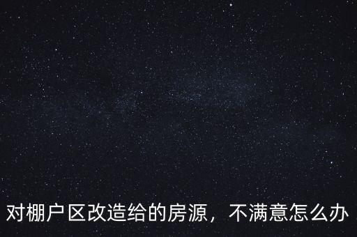 對棚戶區(qū)改造給的房源，不滿意怎么辦