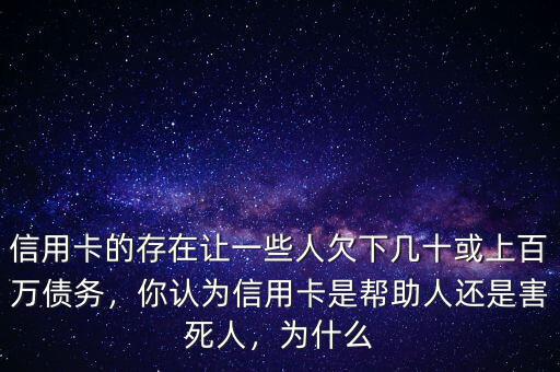 信用卡的存在讓一些人欠下幾十或上百萬債務(wù)，你認(rèn)為信用卡是幫助人還是害死人，為什么