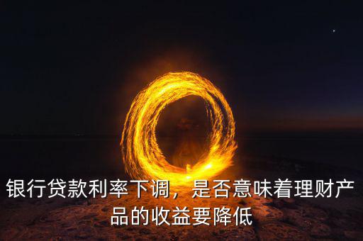 銀行貸款利率下調(diào)，是否意味著理財(cái)產(chǎn)品的收益要降低