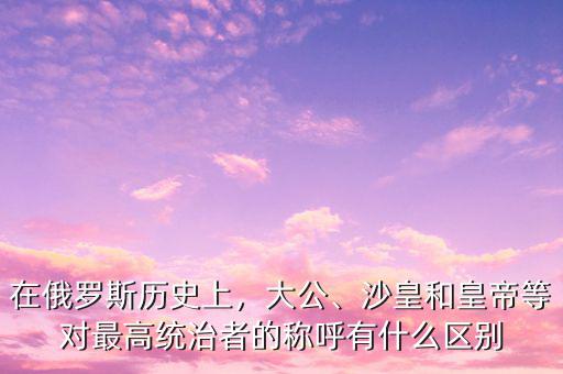 在俄羅斯歷史上，大公、沙皇和皇帝等對最高統(tǒng)治者的稱呼有什么區(qū)別