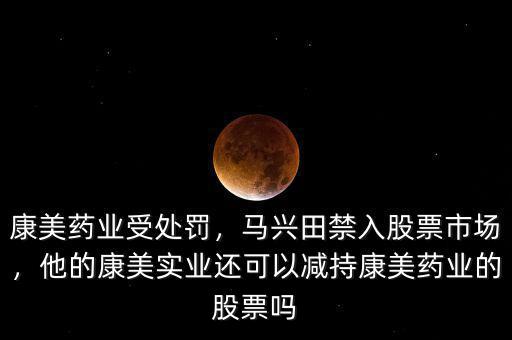 康美藥業(yè)受處罰，馬興田禁入股票市場，他的康美實業(yè)還可以減持康美藥業(yè)的股票嗎