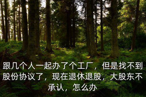 跟幾個人一起辦了個工廠，但是找不到股份協(xié)議了，現(xiàn)在退休退股，大股東不承認，怎么辦