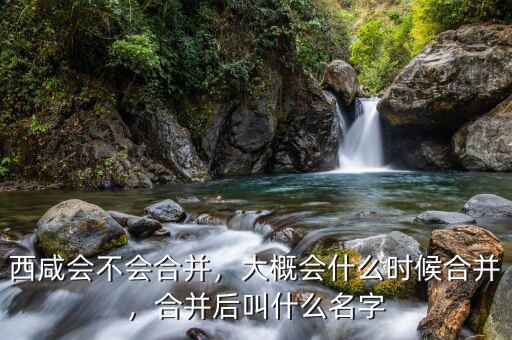 西咸會不會合并，大概會什么時候合并，合并后叫什么名字