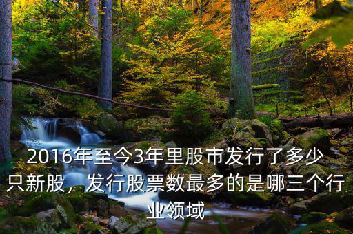 2016年至今3年里股市發(fā)行了多少只新股，發(fā)行股票數(shù)最多的是哪三個(gè)行業(yè)領(lǐng)域
