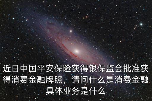 近日中國平安保險獲得銀保監(jiān)會批準獲得消費金融牌照，請問什么是消費金融具體業(yè)務(wù)是什么