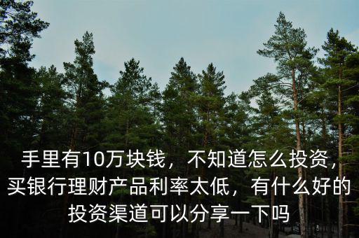 手里有10萬塊錢，不知道怎么投資，買銀行理財(cái)產(chǎn)品利率太低，有什么好的投資渠道可以分享一下嗎