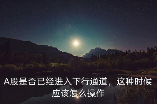 A股是否已經(jīng)進入下行通道，這種時候應該怎么操作