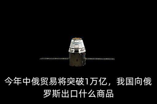 今年中俄貿(mào)易將突破1萬(wàn)億，我國(guó)向俄羅斯出口什么商品