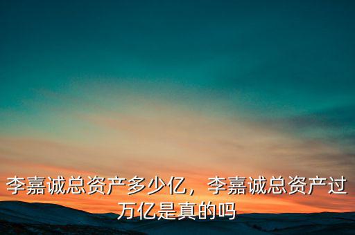 李嘉誠總資產(chǎn)多少億，李嘉誠總資產(chǎn)過萬億是真的嗎