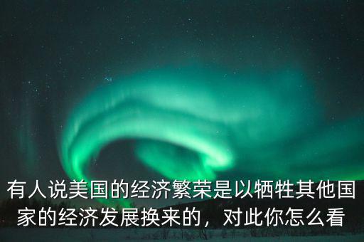 有人說美國的經(jīng)濟繁榮是以犧牲其他國家的經(jīng)濟發(fā)展換來的，對此你怎么看