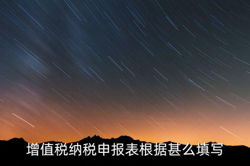 增值稅根據(jù)什么來申報，增值稅納稅申報表根據(jù)甚么填寫