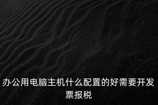 開票電腦有什么要求，辦公用電腦主機什么配置的好需要開發(fā)票報稅