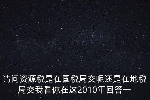 請(qǐng)問(wèn)資源稅是在國(guó)稅局交呢還是在地稅局交我看你在這2010年回答一