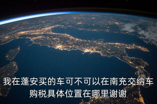 南充地稅局在什么地方，我在蓬安買的車可不可以在南充交納車購(gòu)稅具體位置在哪里謝謝