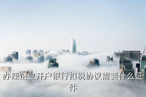 簽國地稅代扣代繳協(xié)議需要什么，辦理企業(yè)開戶銀行扣稅協(xié)議需要什么證件