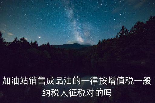成品油銷售交什么稅，加油站銷售成品油的一律按增值稅一般納稅人征稅對(duì)的嗎