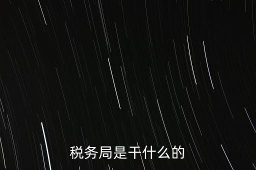 市局稅務什么工作，稅務局是干什么的